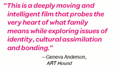 This is a deeply moving and intelligent film that probes teh very heart of what family emans while exploring issues of identity, cultural assimilation, and bonding.--Geneva Anderson, ART Hound